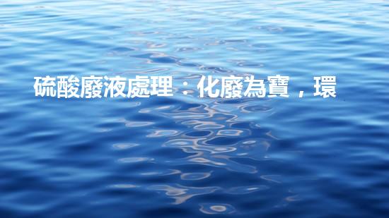 硫酸廢液處理：化廢為寶，環(huán)保之道！